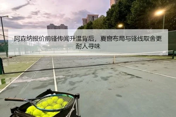 阿森纳报价前锋传闻升温背后，夏窗布局与锋线取舍更耐人寻味 - kaiyun
